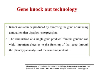 Gene knock out technology
• Knock outs can be produced by removing the gene or inducing
a mutation that disables its expression.
• The elimination of a single gene product from the genome can
yield important clues as to the function of that gene through
the phenotypic analysis of the resulting mutant.
Biotechnology 101, Science 101, ISSN 1931–3950 by Brian Robert Shmaefsky, First
published in 2006 , GREENWOOD PRESS Westport, Connecticut London, pp138
 