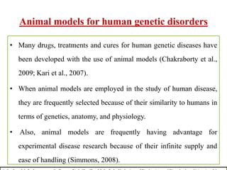 Animal models for human genetic disorders
• Many drugs, treatments and cures for human genetic diseases have
been developed with the use of animal models (Chakraborty et al.,
2009; Kari et al., 2007).
• When animal models are employed in the study of human disease,
they are frequently selected because of their similarity to humans in
terms of genetics, anatomy, and physiology.
• Also, animal models are frequently having advantage for
experimental disease research because of their infinite supply and
ease of handling (Simmons, 2008).
 