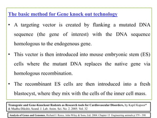 The basic method for Gene knock out technology
• A targeting vector is created by flanking a mutated DNA
sequence (the gene of interest) with the DNA sequence
homologous to the endogenous gene.
• This vector is then introduced into mouse embryonic stem (ES)
cells where the mutant DNA replaces the native gene via
homologous recombination.
• The recombinant ES cells are then introduced into a fresh
blastocyst, where they mix with the cells of the inner cell mass.
Analysis of Genes and Genomes, Richard J. Reece, John Wiley & Sons, Ltd. 2004. Chapter 13 Engineering animals p 379 - 398
Transgenic and Gene-Knockout Rodents as Research tools for Cardiovascular Disorders, by Kapil Kapoor*
& Madhu Dikshit, Scand. J. Lab. Anim. Sci. No. 2. 2005. Vol. 32
 