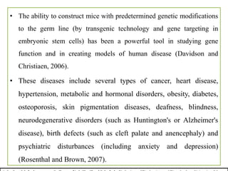 • The ability to construct mice with predetermined genetic modifications
to the germ line (by transgenic technology and gene targeting in
embryonic stem cells) has been a powerful tool in studying gene
function and in creating models of human disease (Davidson and
Christiaen, 2006).
• These diseases include several types of cancer, heart disease,
hypertension, metabolic and hormonal disorders, obesity, diabetes,
osteoporosis, skin pigmentation diseases, deafness, blindness,
neurodegenerative disorders (such as Huntington's or Alzheimer's
disease), birth defects (such as cleft palate and anencephaly) and
psychiatric disturbances (including anxiety and depression)
(Rosenthal and Brown, 2007).
 