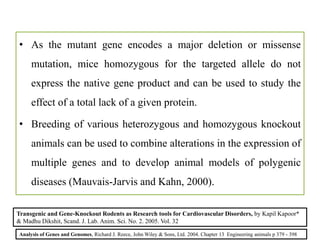 • As the mutant gene encodes a major deletion or missense
mutation, mice homozygous for the targeted allele do not
express the native gene product and can be used to study the
effect of a total lack of a given protein.
• Breeding of various heterozygous and homozygous knockout
animals can be used to combine alterations in the expression of
multiple genes and to develop animal models of polygenic
diseases (Mauvais-Jarvis and Kahn, 2000).
Analysis of Genes and Genomes, Richard J. Reece, John Wiley & Sons, Ltd. 2004. Chapter 13 Engineering animals p 379 - 398
Transgenic and Gene-Knockout Rodents as Research tools for Cardiovascular Disorders, by Kapil Kapoor*
& Madhu Dikshit, Scand. J. Lab. Anim. Sci. No. 2. 2005. Vol. 32
 