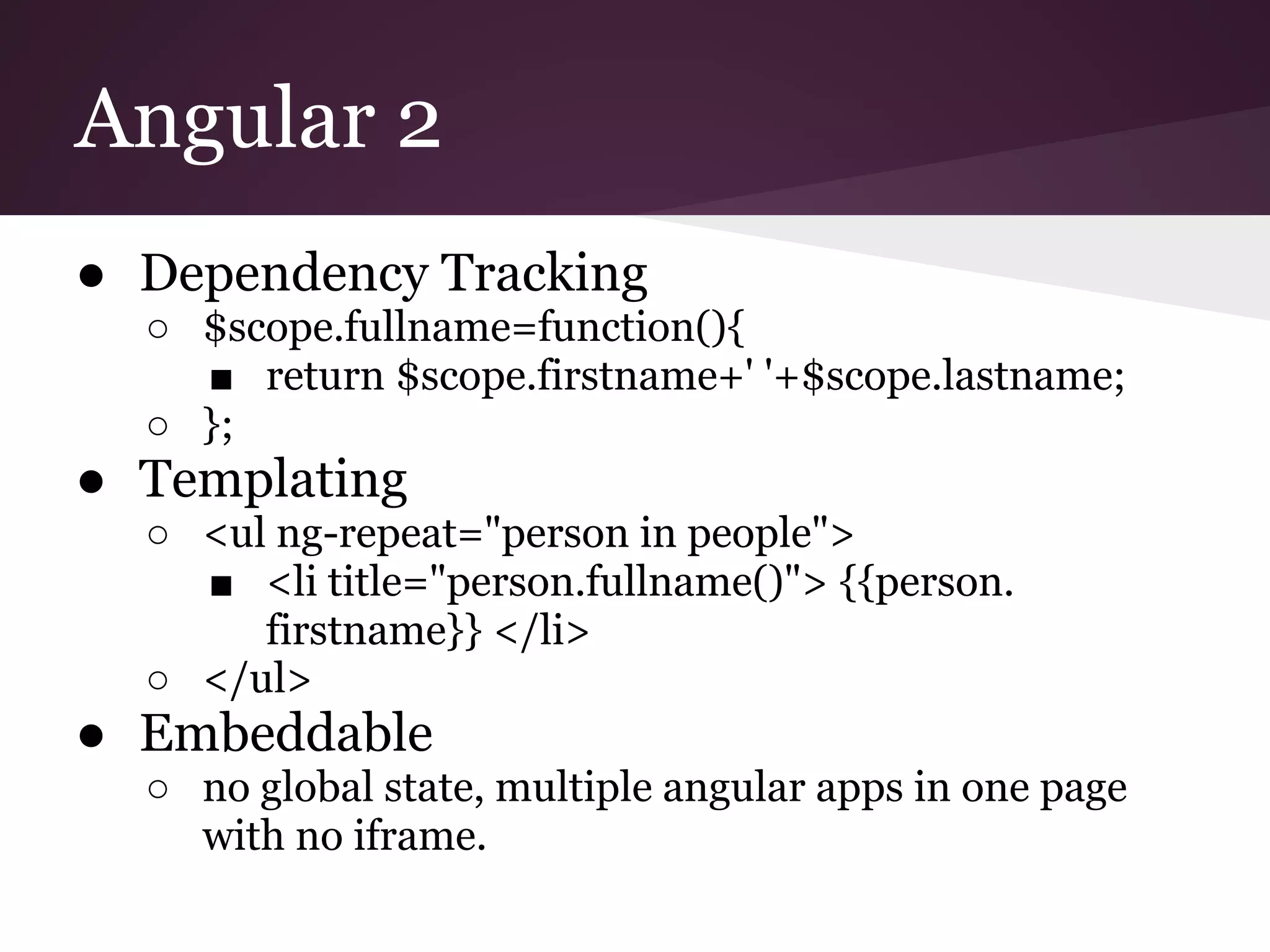 Angular 2 ● Dependency Tracking ○ $scope.fullname=function(){ ■ return $scope.firstname+' '+$scope.lastname; ○ }; ● Templating ○ <ul ng-repeat="person in people"> ■ <li title="person.fullname()"> {{person. firstname}} </li> ○ </ul> ● Embeddable ○ no global state, multiple angular apps in one page with no iframe. 