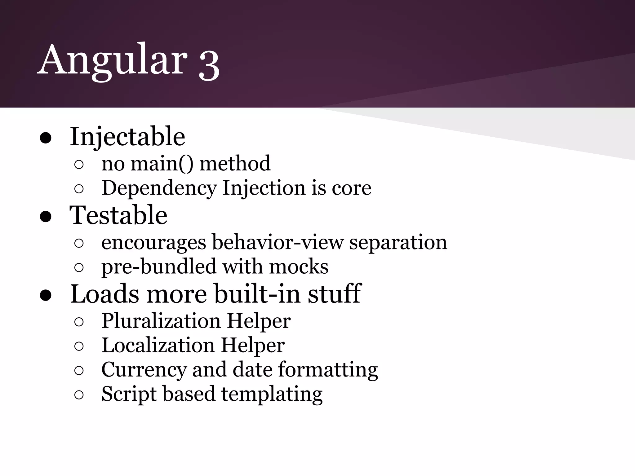 Angular 3 ● Injectable ○ no main() method ○ Dependency Injection is core ● Testable ○ encourages behavior-view separation ○ pre-bundled with mocks ● Loads more built-in stuff ○ Pluralization Helper ○ Localization Helper ○ Currency and date formatting ○ Script based templating 