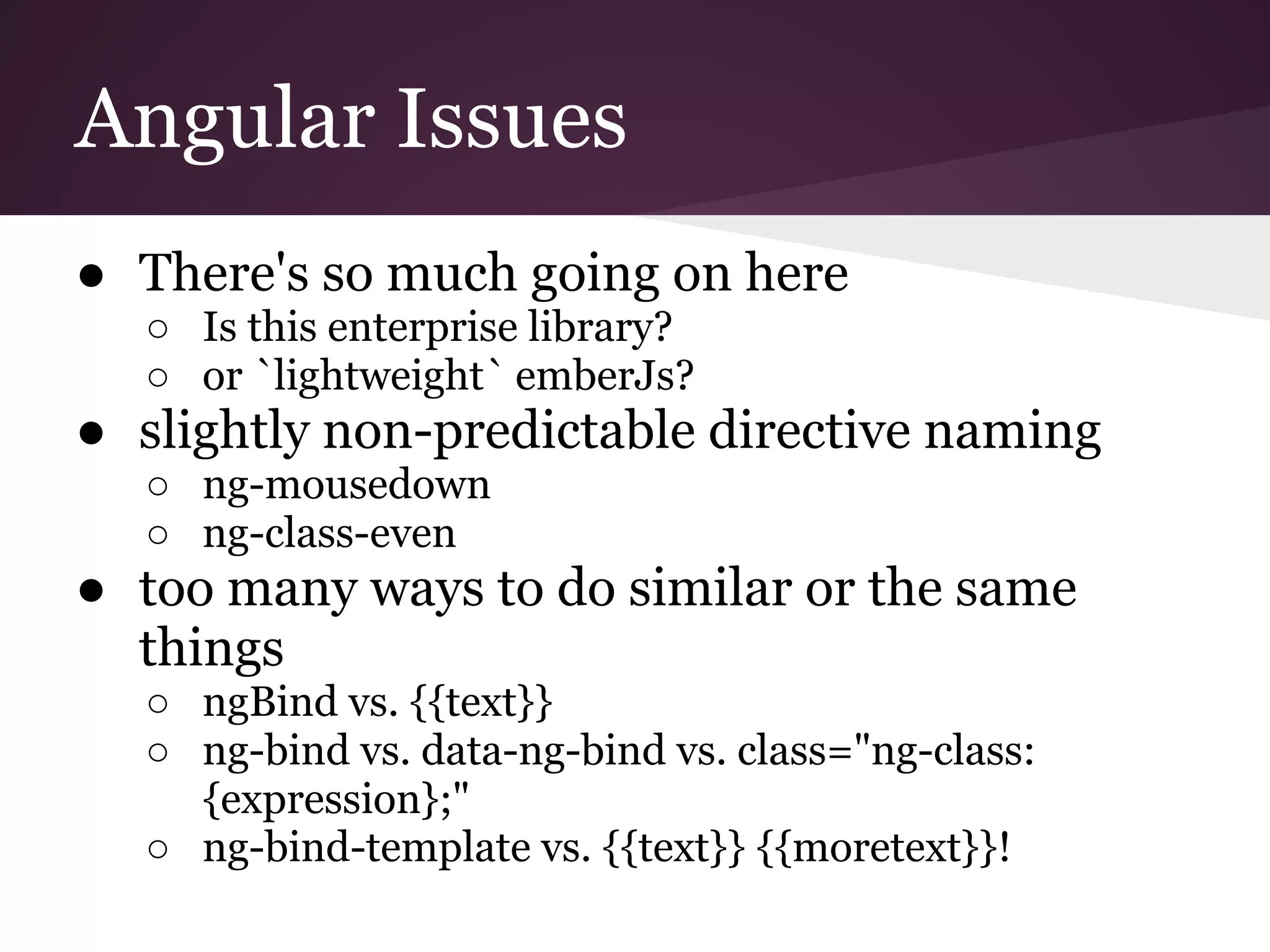 Angular Issues ● There's so much going on here ○ Is this enterprise library? ○ or `lightweight` emberJs? ● slightly non-predictable directive naming ○ ng-mousedown ○ ng-class-even ● too many ways to do similar or the same things ○ ngBind vs. {{text}} ○ ng-bind vs. data-ng-bind vs. class="ng-class: {expression};" ○ ng-bind-template vs. {{text}} {{moretext}}! 
