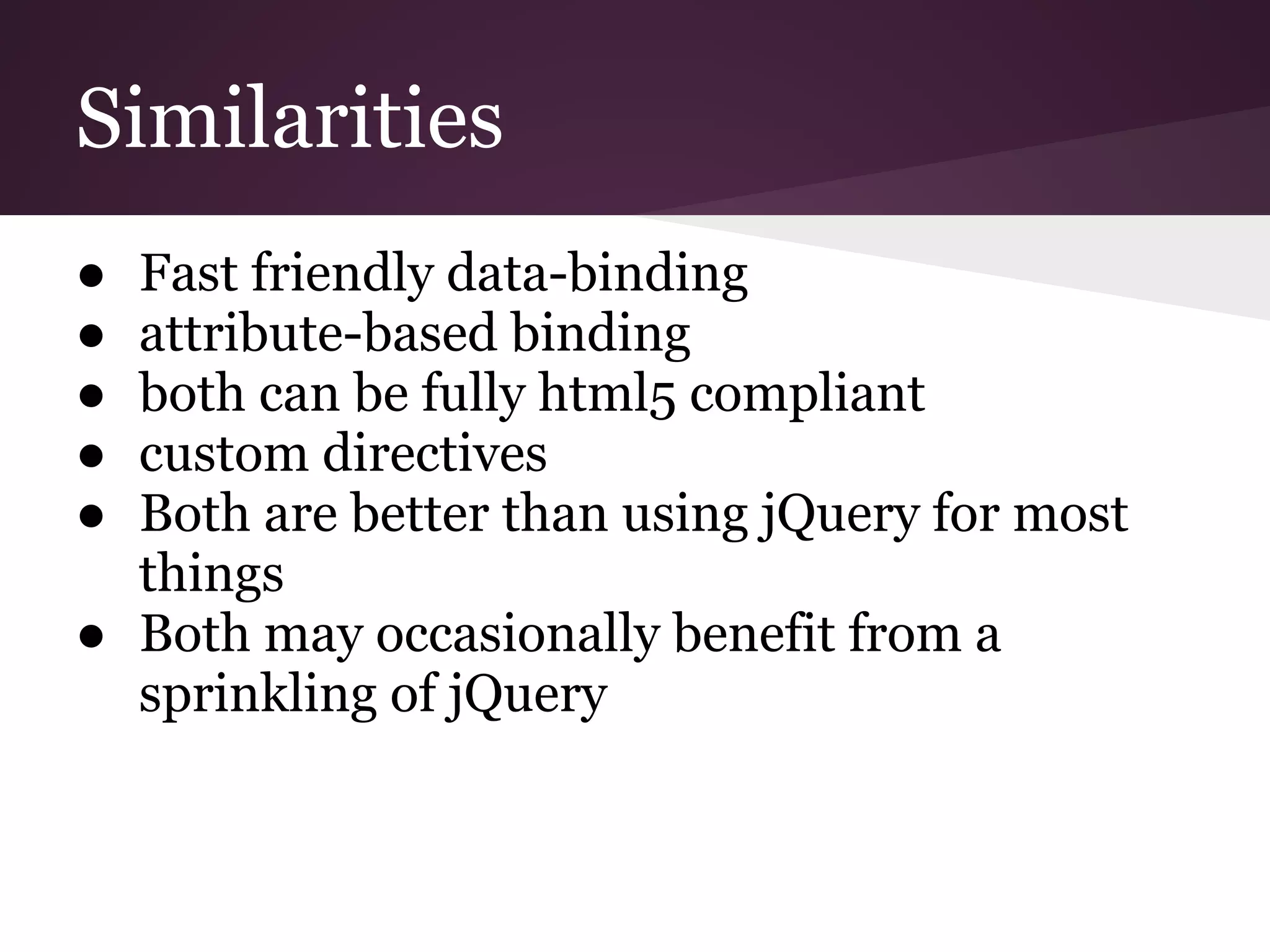Similarities ● Fast friendly data-binding ● attribute-based binding ● both can be fully html5 compliant ● custom directives ● Both are better than using jQuery for most things ● Both may occasionally benefit from a sprinkling of jQuery 