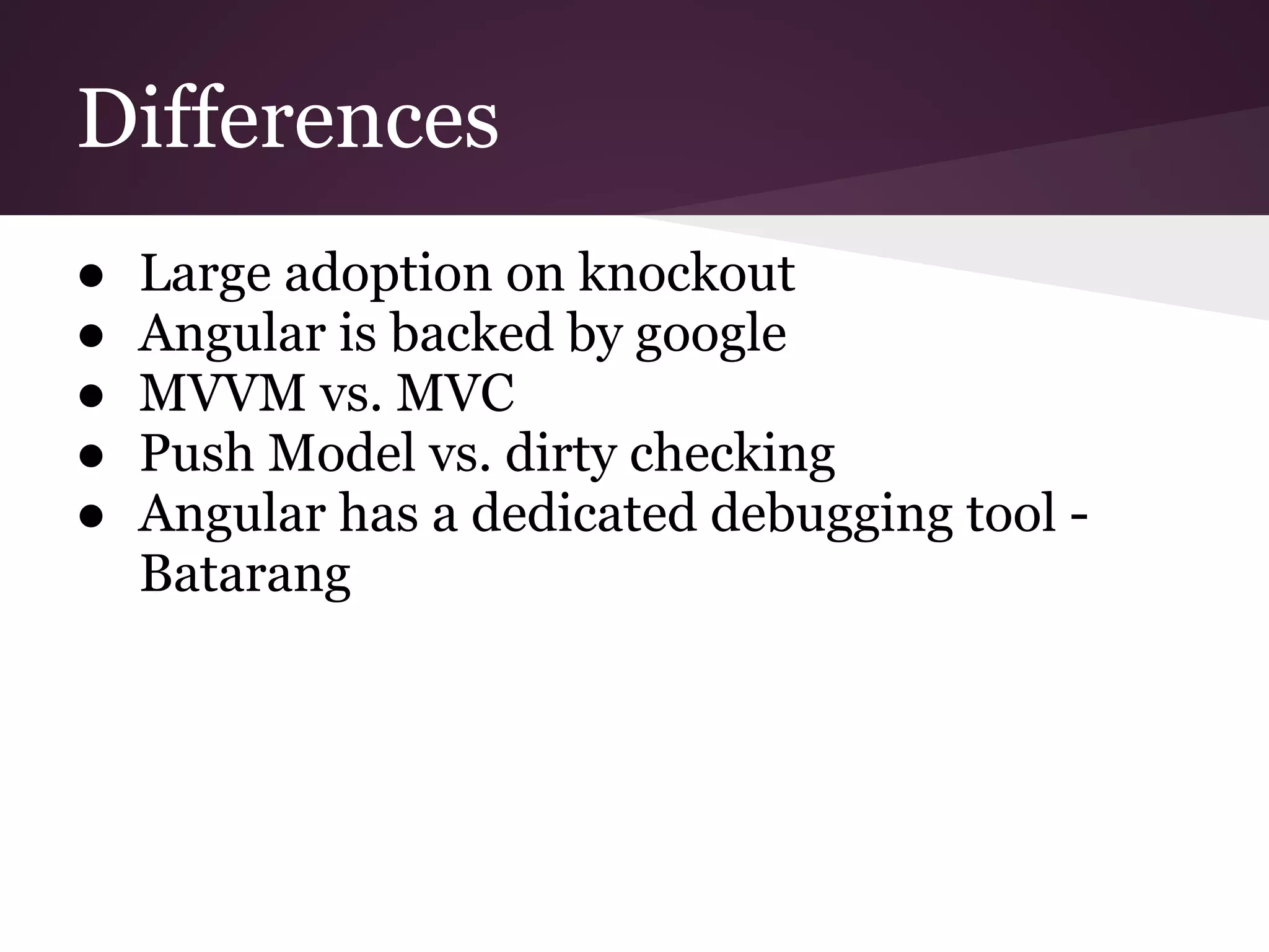Differences ● Large adoption on knockout ● Angular is backed by google ● MVVM vs. MVC ● Push Model vs. dirty checking ● Angular has a dedicated debugging tool - Batarang 