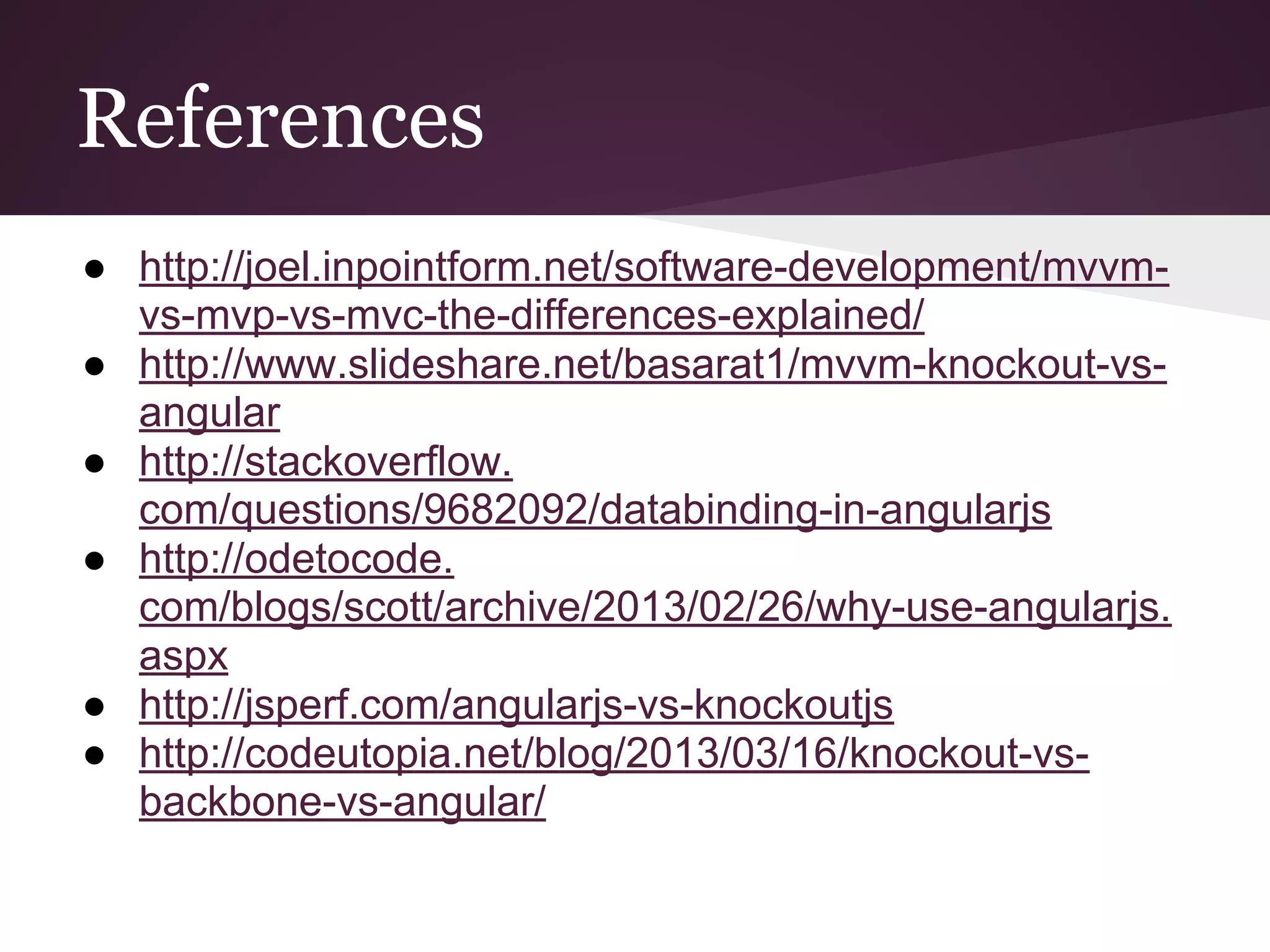 References ● http://joel.inpointform.net/software-development/mvvm- vs-mvp-vs-mvc-the-differences-explained/ ● http://www.slideshare.net/basarat1/mvvm-knockout-vs- angular ● http://stackoverflow. com/questions/9682092/databinding-in-angularjs ● http://odetocode. com/blogs/scott/archive/2013/02/26/why-use-angularjs. aspx ● http://jsperf.com/angularjs-vs-knockoutjs ● http://codeutopia.net/blog/2013/03/16/knockout-vs- backbone-vs-angular/ 