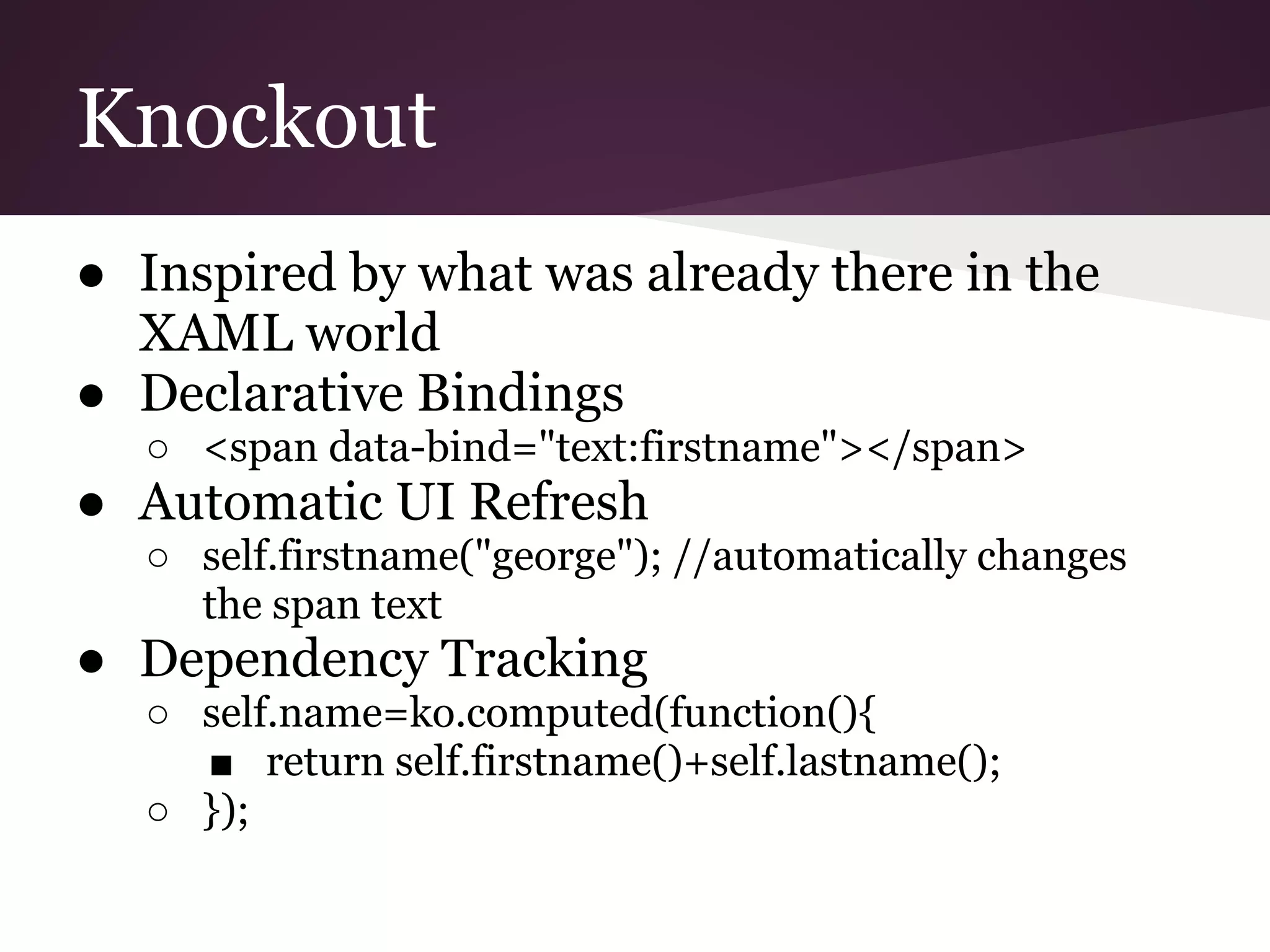 Knockout ● Inspired by what was already there in the XAML world ● Declarative Bindings ○ <span data-bind="text:firstname"></span> ● Automatic UI Refresh ○ self.firstname("george"); //automatically changes the span text ● Dependency Tracking ○ self.name=ko.computed(function(){ ■ return self.firstname()+self.lastname(); ○ }); 