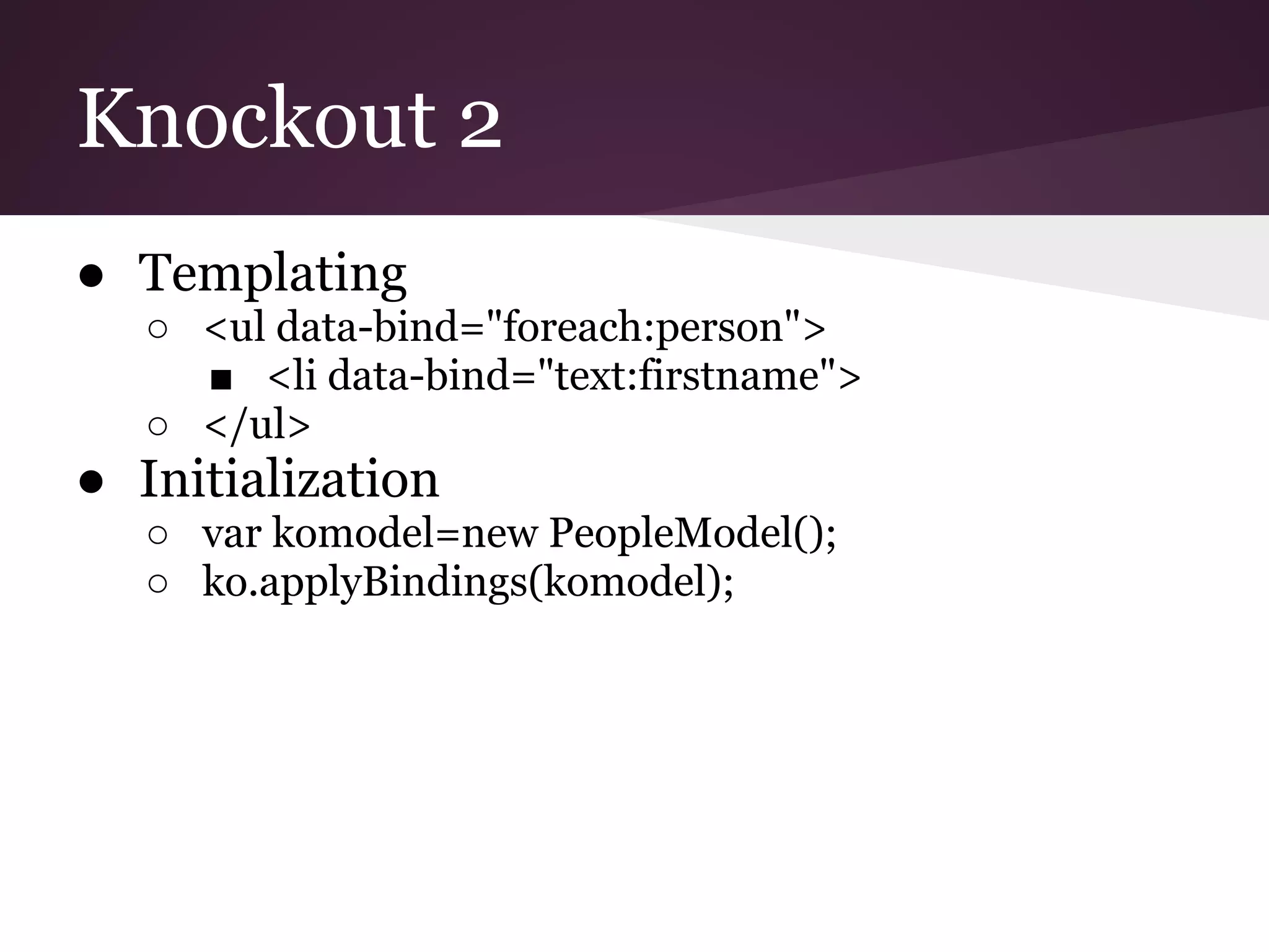 Knockout 2 ● Templating ○ <ul data-bind="foreach:person"> ■ <li data-bind="text:firstname"> ○ </ul> ● Initialization ○ var komodel=new PeopleModel(); ○ ko.applyBindings(komodel); 