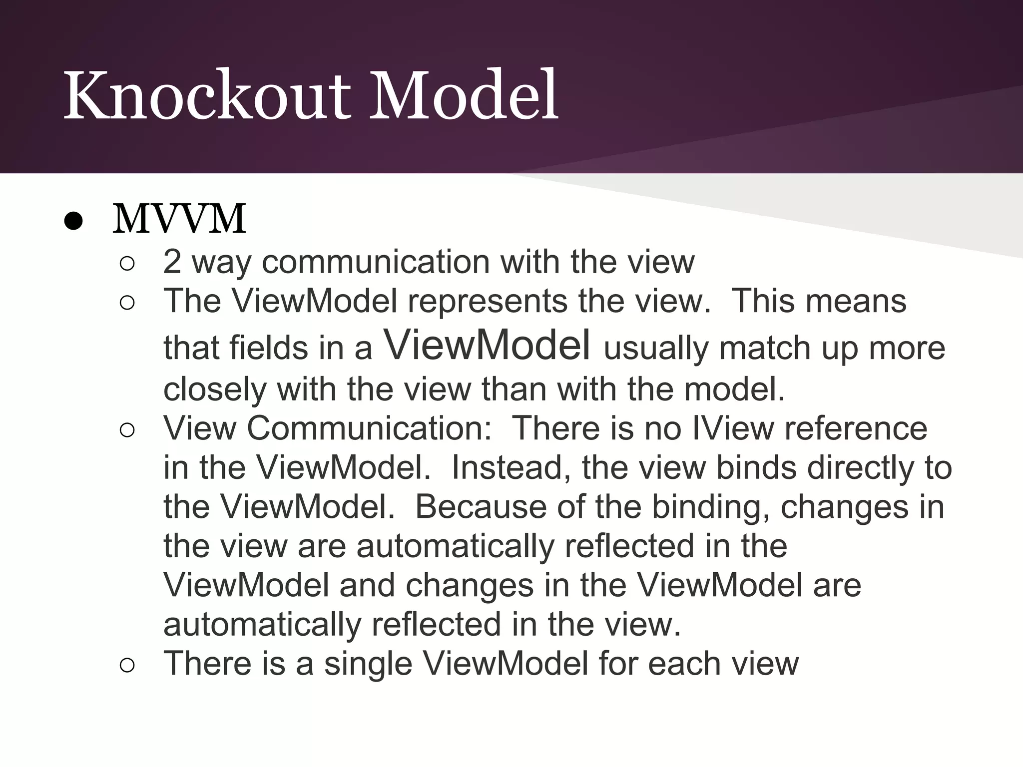 Knockout Model ● MVVM ○ 2 way communication with the view ○ The ViewModel represents the view. This means that fields in a ViewModel usually match up more closely with the view than with the model. ○ View Communication: There is no IView reference in the ViewModel. Instead, the view binds directly to the ViewModel. Because of the binding, changes in the view are automatically reflected in the ViewModel and changes in the ViewModel are automatically reflected in the view. ○ There is a single ViewModel for each view 