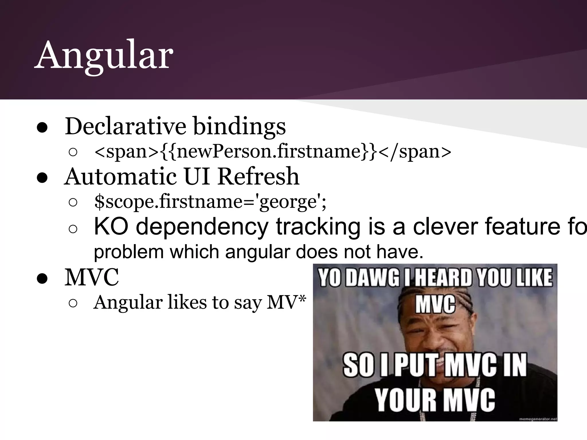 Angular ● Declarative bindings ○ <span>{{newPerson.firstname}}</span> ● Automatic UI Refresh ○ $scope.firstname='george'; ○ KO dependency tracking is a clever feature fo problem which angular does not have. ● MVC ○ Angular likes to say MV* 