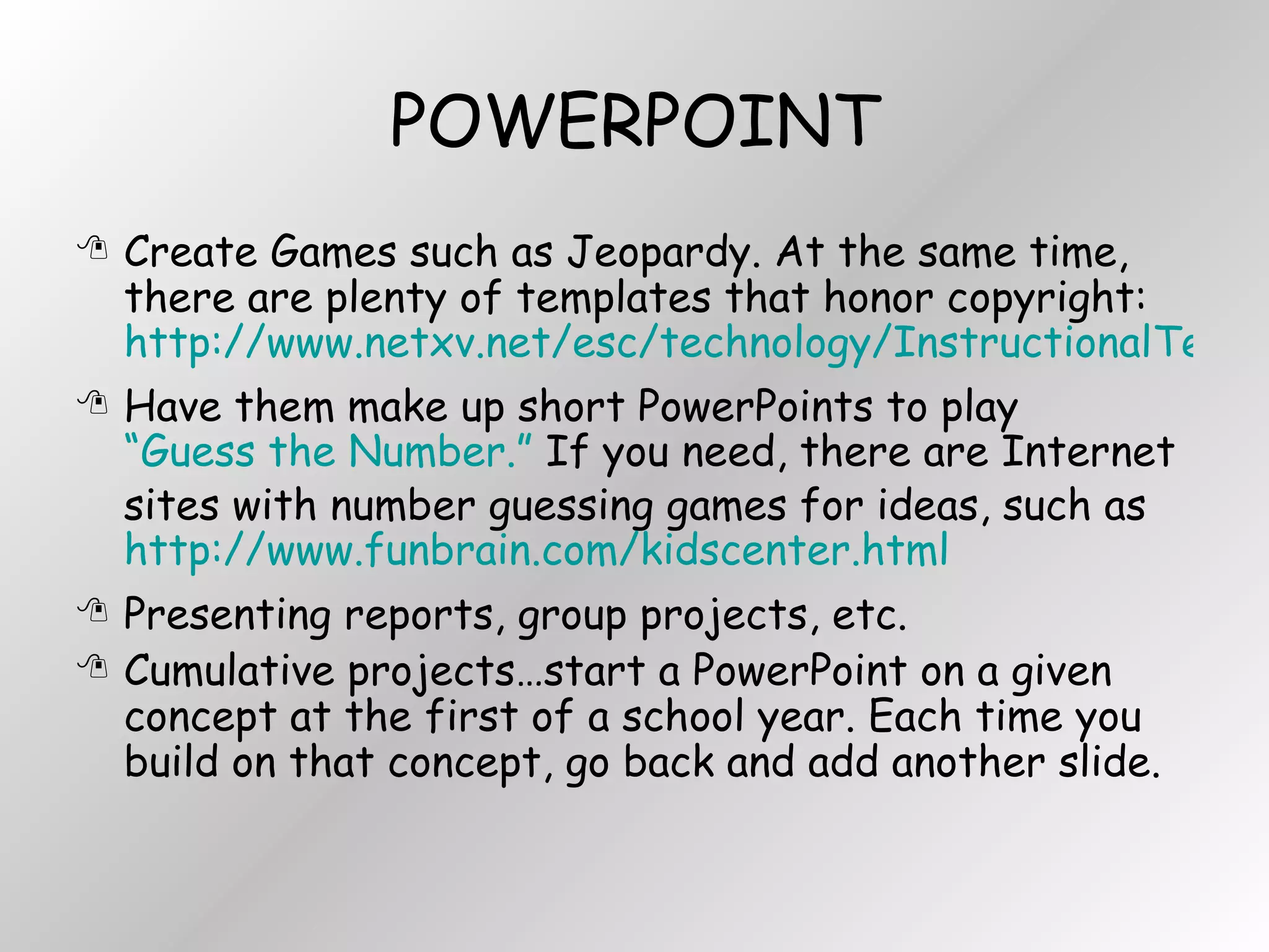 POWERPOINT Create Games such as Jeopardy. At the same time, there are plenty of templates that honor copyright:  http://www.netxv.net/esc/technology/InstructionalTechnology/templates/powerpoint.htm Have them make up short PowerPoints to play  “Guess the Number.”  If you need, there are Internet sites with number guessing games for ideas, such as  http://www.funbrain.com/kidscenter.html Presenting reports, group projects, etc. Cumulative projects…start a PowerPoint on a given concept at the first of a school year. Each time you build on that concept, go back and add another slide. 