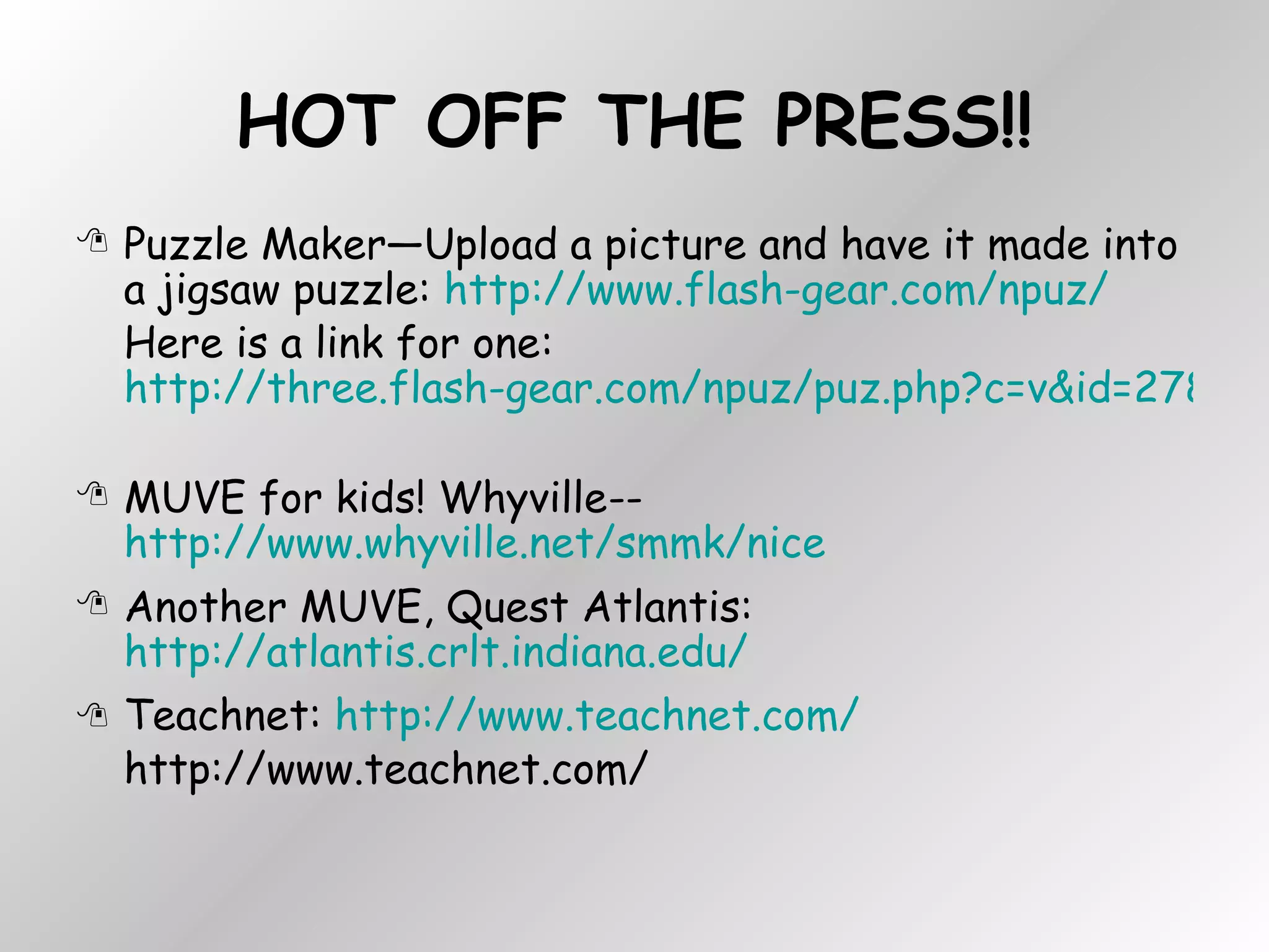 HOT OFF THE PRESS!! Puzzle Maker—Upload a picture and have it made into a jigsaw puzzle:  http://www.flash-gear.com/npuz/   Here is a link for one:  http://three.flash-gear.com/npuz/puz.php?c=v&id=2783469&k=56609423   MUVE for kids! Whyville-- http://www.whyville.net/smmk/nice Another MUVE, Quest Atlantis:  http://atlantis.crlt.indiana.edu/ Teachnet:  http://www.teachnet.com/ http://www.teachnet.com/ 