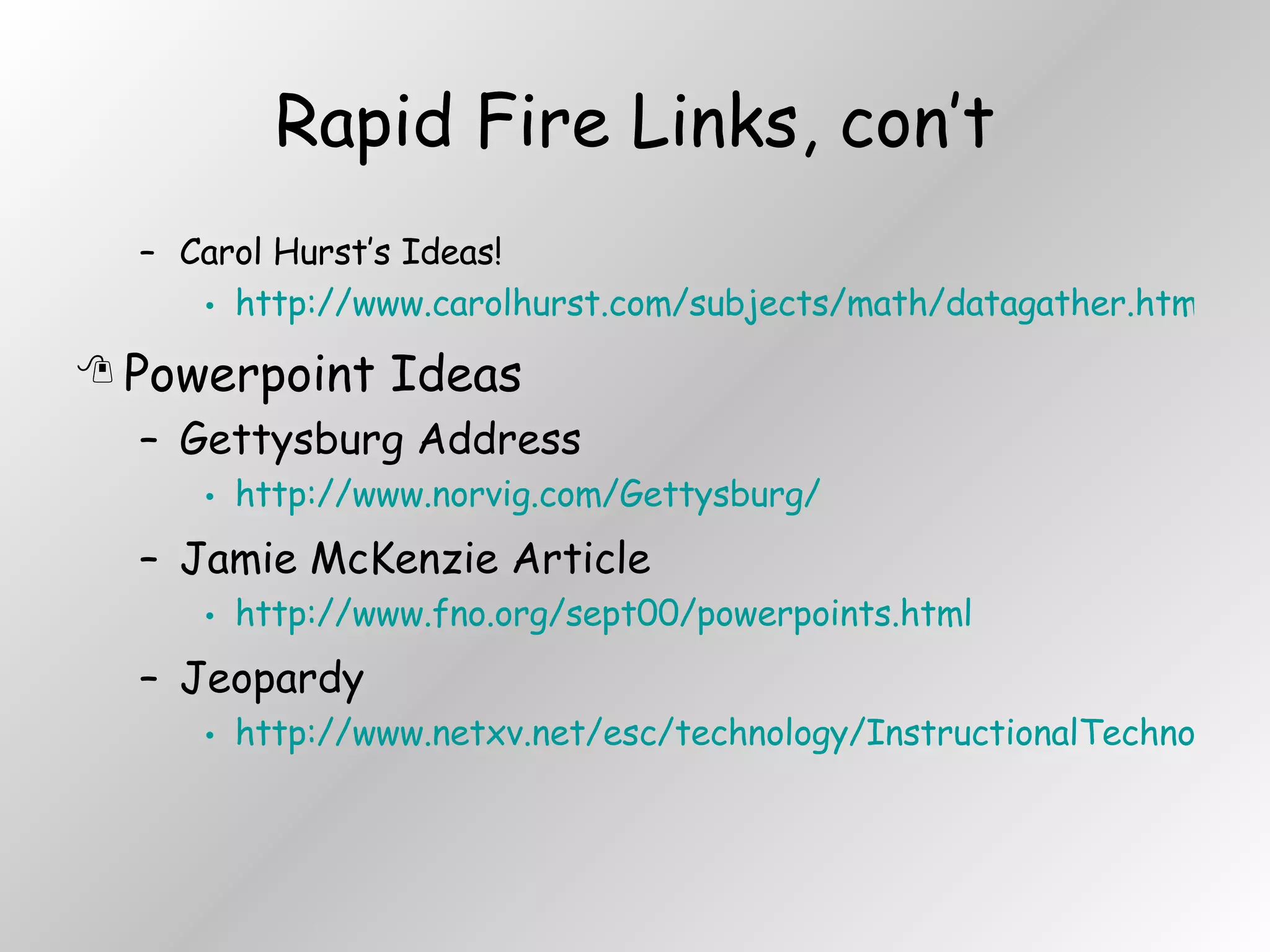 Rapid Fire Links, con’t Carol Hurst’s Ideas! http://www.carolhurst.com/subjects/math/datagather.html Powerpoint Ideas Gettysburg Address http://www.norvig.com/Gettysburg/ Jamie McKenzie Article http://www.fno.org/sept00/powerpoints.html Jeopardy http://www.netxv.net/esc/technology/InstructionalTechnology/templates/powerpoint.htm 