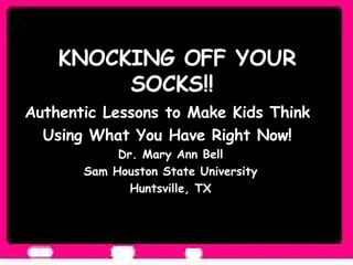 KNOCKING OFF YOUR SOCKS!!  Authentic Lessons to Make Kids Think  Using What You Have Right Now!  Dr. Mary Ann Bell Sam Houston State University Huntsville, TX 