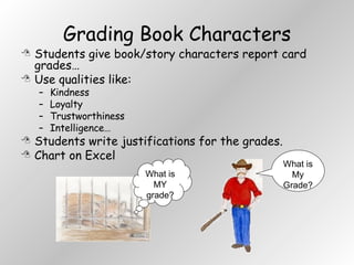 Grading Book Characters Students give book/story characters report card grades… Use qualities like: Kindness Loyalty Trustworthiness Intelligence… Students write justifications for the grades. Chart on Excel What is MY grade? What is  My Grade? 