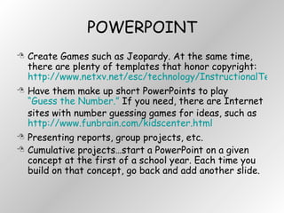 POWERPOINT Create Games such as Jeopardy. At the same time, there are plenty of templates that honor copyright:  http://www.netxv.net/esc/technology/InstructionalTechnology/templates/powerpoint.htm Have them make up short PowerPoints to play  “Guess the Number.”  If you need, there are Internet sites with number guessing games for ideas, such as  http://www.funbrain.com/kidscenter.html Presenting reports, group projects, etc. Cumulative projects…start a PowerPoint on a given concept at the first of a school year. Each time you build on that concept, go back and add another slide. 