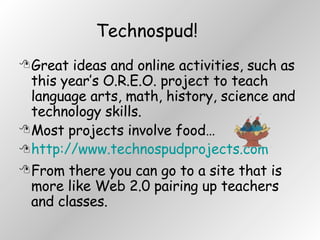 Technospud! Great ideas and online activities, such as this year’s O.R.E.O. project to teach language arts, math, history, science and technology skills.  Most projects involve food… http://www.technospudprojects.com From there you can go to a site that is more like Web 2.0 pairing up teachers and classes. 