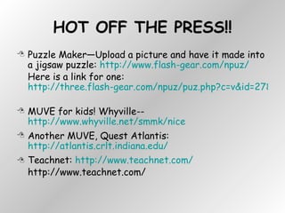 HOT OFF THE PRESS!! Puzzle Maker—Upload a picture and have it made into a jigsaw puzzle:  http://www.flash-gear.com/npuz/   Here is a link for one:  http://three.flash-gear.com/npuz/puz.php?c=v&id=2783469&k=56609423   MUVE for kids! Whyville-- http://www.whyville.net/smmk/nice Another MUVE, Quest Atlantis:  http://atlantis.crlt.indiana.edu/ Teachnet:  http://www.teachnet.com/ http://www.teachnet.com/ 