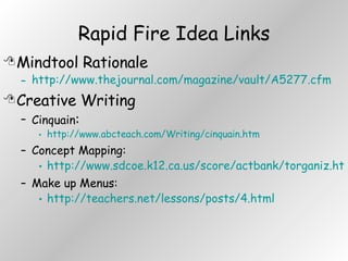 Rapid Fire Idea Links Mindtool Rationale http://www.thejournal.com/magazine/vault/A5277.cfm Creative Writing Cinquain : http://www.abcteach.com/Writing/cinquain.htm Concept Mapping: http://www.sdcoe.k12.ca.us/score/actbank/torganiz.htm Make up Menus: http://teachers.net/lessons/posts/4.html 