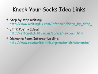 Knock Your Socks Idea Links Step by step writing:  http://www.writingfix.com/leftbrain/!Step_by_Step_Mini_Workshops_Home.htm ETTC Poetry Ideas:  http://ettcweb.lr.k12.nj.us/forms/newpoem.htm Diamante Poem Interactive Site:  http://www.readwritethink.org/materials/diamante/ 