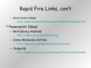 Rapid Fire Links, con’t Carol Hurst’s Ideas! http://www.carolhurst.com/subjects/math/datagather.html Powerpoint Ideas Gettysburg Address http://www.norvig.com/Gettysburg/ Jamie McKenzie Article http://www.fno.org/sept00/powerpoints.html Jeopardy http://www.netxv.net/esc/technology/InstructionalTechnology/templates/powerpoint.htm 