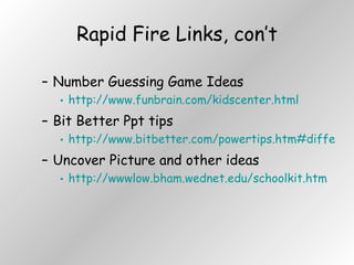 Rapid Fire Links, con’t Number Guessing Game Ideas http://www.funbrain.com/kidscenter.html Bit Better Ppt tips http://www.bitbetter.com/powertips.htm#different%20backgrounds Uncover Picture and other ideas http://wwwlow.bham.wednet.edu/schoolkit.htm 