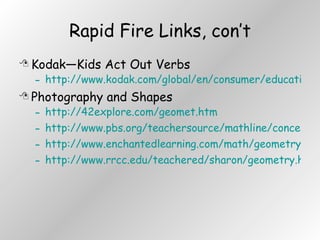 Rapid Fire Links, con’t Kodak—Kids Act Out Verbs http://www.kodak.com/global/en/consumer/education/lessonPlans/lessonPlan048.shtml Photography and Shapes http://42explore.com/geomet.htm http://www.pbs.org/teachersource/mathline/concepts/architecture/activity2.shtm http://www.enchantedlearning.com/math/geometry/shapes/ http://www.rrcc.edu/teachered/sharon/geometry.html 