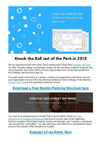 Knock the Ball out of the Park in 2018
We are approaching the time when many organisations begin their strategic planning
for 2018. Despite putting considerable energy into this planning, research suggests that
a big proportion (more than 85%) of these organisations will not see the results from
this strategic planning they hope for.
The good news is that there is a proven method and supporting system that can help
your organisation be one of the few that truly delivers on their strategy. That method is
Hoshin Planning and the supporting system is i-nexus.
Download a Free Hoshin Planning Brochure here
You may have already heard of Hoshin Planning (sometime known as Policy
Deployment or Strategy Deployment) and how it is at the heart of the legendary
business systems that enable industry leaders like Danaher and Toyota to consistently
out-execute their competition. You may also have heard that it is a spreadsheet heavy
process that requires effort discipline to sustain.
Request a Free Demo Here
 