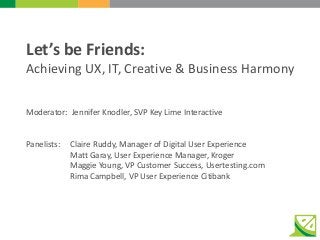 Let’s be Friends:
Achieving UX, IT, Creative & Business Harmony
Moderator: Jennifer Knodler, SVP Key Lime Interactive
Panelists: Claire Ruddy, Manager of Digital User Experience
Matt Garay, User Experience Manager, Kroger
Maggie Young, VP Customer Success, Usertesting.com
Rima Campbell, VP User Experience Citibank
 