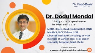 Dr. Dodul Mondal
www.oncologistdrdodulmondal.com
Visit Our Website
2 0 + y e a r s E x p e r i e n c e
i n P a t i e n t c a r e
MBBS, (Hons, Gold medalist) MD, DNB,
MNAMS, UICC Fellow (USA)
Director, Radiation Oncology at max
institute of Cancer care, Max Super
speciality hospital, Saket, Delhi
 