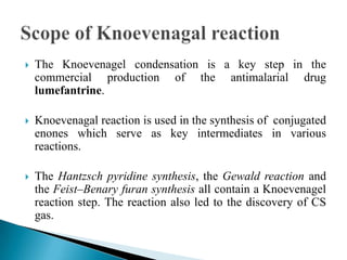  The Knoevenagel condensation is a key step in the
commercial production of the antimalarial drug
lumefantrine.
 Knoevenagal reaction is used in the synthesis of conjugated
enones which serve as key intermediates in various
reactions.
 The Hantzsch pyridine synthesis, the Gewald reaction and
the Feist–Benary furan synthesis all contain a Knoevenagel
reaction step. The reaction also led to the discovery of CS
gas.
 
