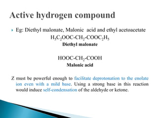  Eg: Diethyl malonate, Malonic acid and ethyl acetoacetate
H5C2OOC-CH2-COOC2H5
Diethyl malonate
HOOC-CH2-COOH
Malonic acid
Z must be powerful enough to facilitate deprotonation to the enolate
ion even with a mild base. Using a strong base in this reaction
would induce self-condensation of the aldehyde or ketone.
 