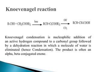 Knoevenagel condensation is nucleophilic addition of
an active hydrogen compound to a carbonyl group followed
by a dehydration reaction in which a molecule of water is
eliminated (hence Condensation). The product is often an
alpha, beta conjugated enone.
 