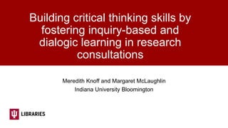 Building critical thinking skills by
fostering inquiry-based and
dialogic learning in research
consultations
Meredith Knoff and Margaret McLaughlin
Indiana University Bloomington
 