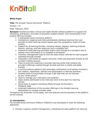 White Paper
Title: The Knoitall “Social Commerce” Platform
Version: 1.0
Date: February, 2015
Synopsis: Knoitall provides a robust and highly flexible software platform to support the
marketing, distribution, and sales of education-related content. Core functionality of the
product offering includes:
• A web-based social commerce platform
• Competency mapping tools that automatically distribute learning from one
provider to other learning centers based upon the competency needs of those
centers.
• Support for all learning formats, including classes, degrees, learning products,
lessons, tutoring, and free resources (not a complete list).
• Support for both learning purchases and/or click through to a provider’s site to
request more information or to complete a transaction
• Inventory management tools to limit the sales and/or referrals for each program
marketed through Knoitall
• Integration with PayPal to support consumer credit card payments directly to the
provider’s PayPal account.
• Tools to build and customize a provider learning center that contains the
provider’s offerings created through Knoitall and that is mobile and tablet
friendly
• A communications platform that automates notifications to all parties involved in
the creation, registration, delivery and participation in learning activities.
• Student check-in functionality through a QR code that can be scanned
by any “smart phone”
• Tools to manage your instructors and locations
• Class rosters distributed to the instructor prior to the start of a learning
activity
• Social tools to support marketing efforts through the Provider’s
Facebook page
• Automatic placement of the provider offerings in the Knoitall Learning
Marketplace to increase provider sales
Throughout the remainder of this paper, the core features and functionality of the platform
will be covered.
1) Introduction
The Knoitall Social Commerce Platform (Platform) was developed to meet the following
objectives:
1. Provide a superior content management, marketing and sales platform for learning
 
