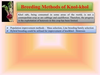  Population improvement methods - Mass selection, Line breeding/family selection
 Hybrid breeding could be utilised for improvement of knolkhol- Heterosis
Breeding Methods of Knol-khol
Khol rabi, being consumed in some areas of the world, is not a
cosmopolitan crop as are cabbage and cauliflower. Therefore, the progress
in the exploitation of heterosis in this crop has been limited.
 
