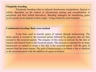 Polyploidy breeding
Polyploidy breeding refers to induced chromosome manipulation. Success is
wholly dependent on the control of chromosome pairing and recombination in
polyploids and their hybrid derivatives. Breeding strategies for transferring genes
across ploidy levels depend on their origin. Using colchicine seed treatment
Combination breeding/ Back cross method
It has been used to transfer genes of interest through backcrossing. The
donor parent is crossed to the recurrent parent followed by progenies that are then
crossed to the recurrent parent. The progeny of this cross is selected for the trait of
interest and crossed back to the recurrent parent. This process is repeated for as many
backcrosses as needed to create a line that is the recurrent parent with the gene of
interest from the donor parent. The goal of backcrossing is to obtain a line as identical
to the recurrent parent with the addition of a gene of interest.
 