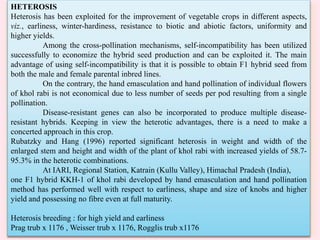 HETEROSIS
Heterosis has been exploited for the improvement of vegetable crops in different aspects,
viz., earliness, winter-hardiness, resistance to biotic and abiotic factors, uniformity and
higher yields.
Among the cross-pollination mechanisms, self-incompatibility has been utilized
successfully to economize the hybrid seed production and can be exploited it. The main
advantage of using self-incompatibility is that it is possible to obtain F1 hybrid seed from
both the male and female parental inbred lines.
On the contrary, the hand emasculation and hand pollination of individual flowers
of khol rabi is not economical due to less number of seeds per pod resulting from a single
pollination.
Disease-resistant genes can also be incorporated to produce multiple disease-
resistant hybrids. Keeping in view the heterotic advantages, there is a need to make a
concerted approach in this crop.
Rubatzky and Hang (1996) reported significant heterosis in weight and width of the
enlarged stem and height and width of the plant of khol rabi with increased yields of 58.7-
95.3% in the heterotic combinations.
At IARI, Regional Station, Katrain (Kullu Valley), Himachal Pradesh (India),
one F1 hybrid KKH-1 of khol rabi developed by hand emasculation and hand pollination
method has performed well with respect to earliness, shape and size of knobs and higher
yield and possessing no fibre even at full maturity.
Heterosis breeding : for high yield and earliness
Prag trub x 1176 , Weisser trub x 1176, Rogglis trub x1176
 