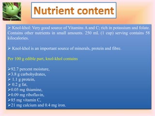  Knol-khol: Very good source of Vitamins A and C; rich in potassium and folate.
Contains other nutrients in small amounts. 250 mL (1 cup) serving contains 58
kilocalories.
 Knol-khol is an important source of minerals, protein and fibre.
Per 100 g edible part, knol-khol contains
92.7 percent moisture,
3.8 g carbohydrates,
 1.1 g protein,
 0.2 g fat,
0.05 mg thiamine,
0.09 mg riboflavin,
85 mg vitamin C,
21 mg calcium and 0.4 mg iron.
 