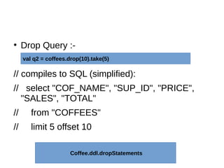 ●
Drop Query :-
// compiles to SQL (simplified):
// select "COF_NAME", "SUP_ID", "PRICE",
"SALES", "TOTAL"
// from "COFFEES"
// limit 5 offset 10
val q2 = coffees.drop(10).take(5)
Coffee.ddl.dropStatements
 