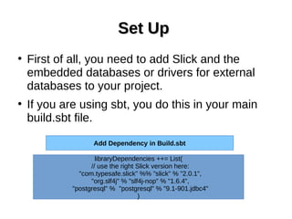 Set UpSet Up
●
First of all, you need to add Slick and the
embedded databases or drivers for external
databases to your project.
●
If you are using sbt, you do this in your main
build.sbt file.
libraryDependencies ++= List(
// use the right Slick version here:
"com.typesafe.slick" %% "slick" % "2.0.1",
"org.slf4j" % "slf4j-nop" % "1.6.4",
"postgresql" % "postgresql" % "9.1-901.jdbc4"
)
Add Dependency in Build.sbt
 
