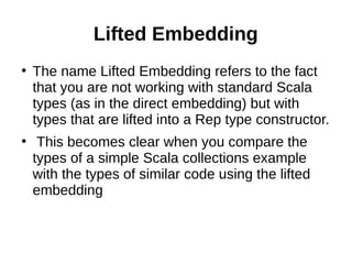 Lifted Embedding
●
The name Lifted Embedding refers to the fact
that you are not working with standard Scala
types (as in the direct embedding) but with
types that are lifted into a Rep type constructor.
●
This becomes clear when you compare the
types of a simple Scala collections example
with the types of similar code using the lifted
embedding
 
