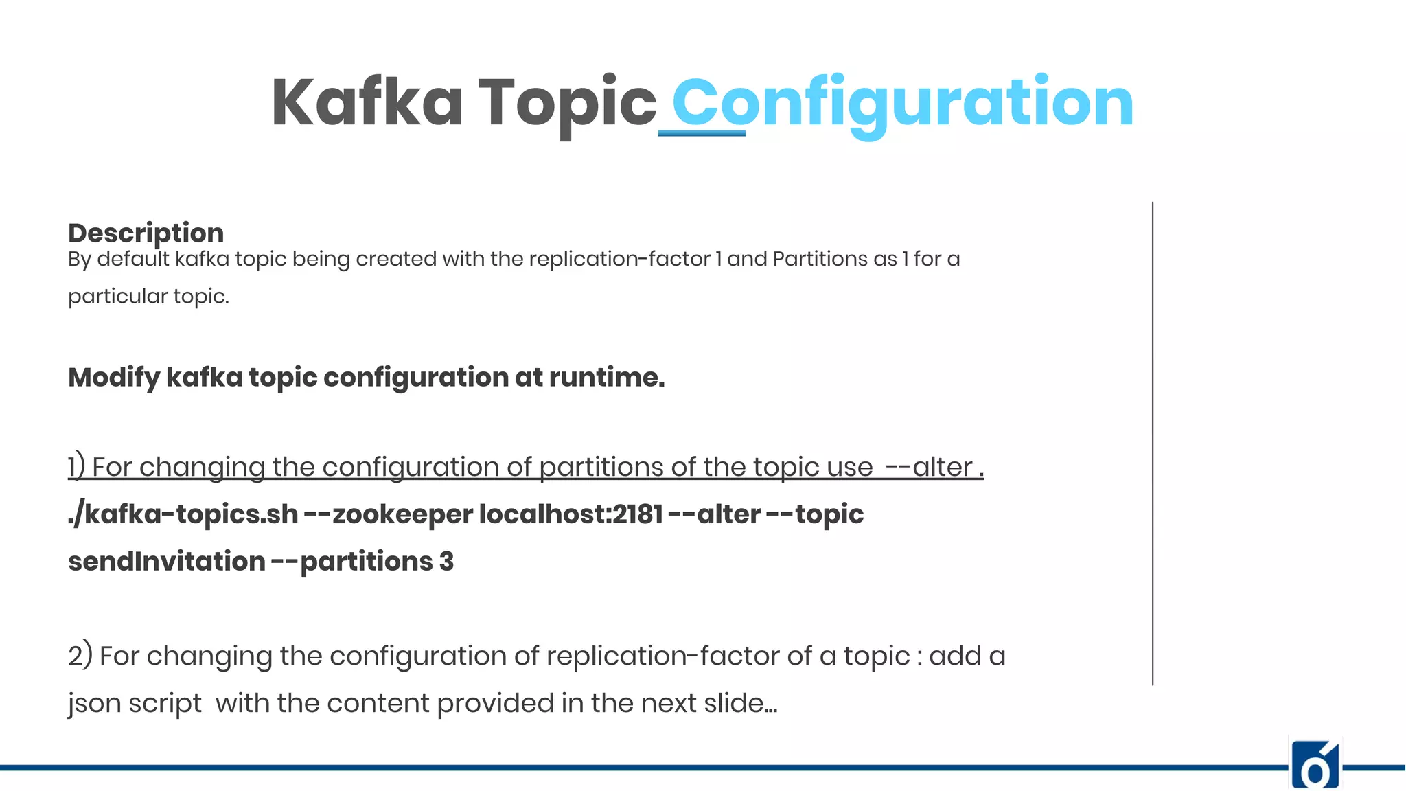 ABOUT COMPANYBy default kafka topic being created with the replication-factor 1 and Partitions as 1 for a particular topic. Description Kafka Topic Configuration 1) For changing the configuration of partitions of the topic use --alter . ./kafka-topics.sh --zookeeper localhost:2181 --alter --topic sendInvitation --partitions 3 2) For changing the configuration of replication-factor of a topic : add a json script with the content provided in the next slide... Modify kafka topic configuration at runtime. 