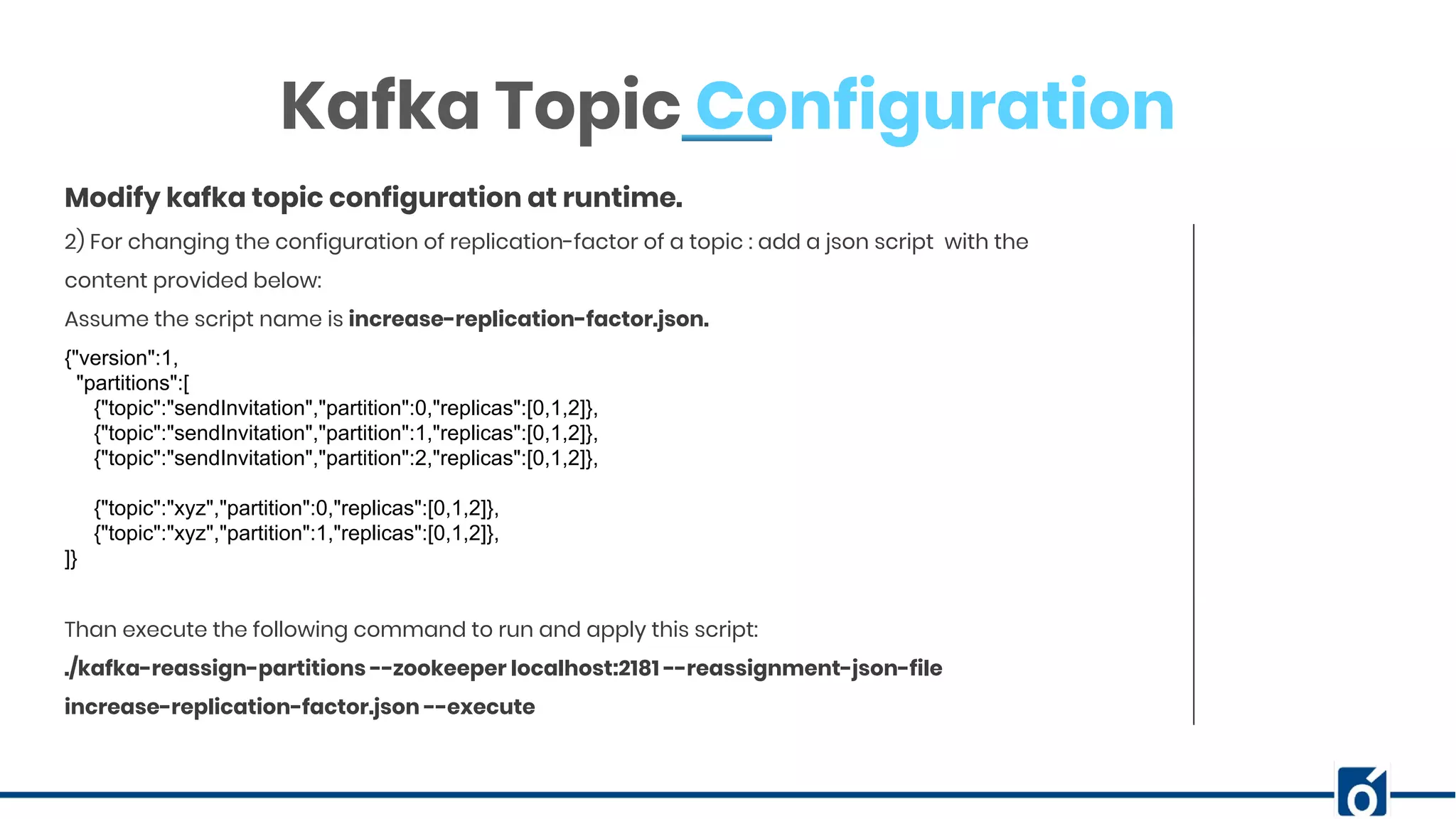 ABOUT COMPANY Kafka Topic Configuration 2) For changing the configuration of replication-factor of a topic : add a json script with the content provided below: Assume the script name is increase-replication-factor.json. {"version":1, "partitions":[ {"topic":"sendInvitation","partition":0,"replicas":[0,1,2]}, {"topic":"sendInvitation","partition":1,"replicas":[0,1,2]}, {"topic":"sendInvitation","partition":2,"replicas":[0,1,2]}, {"topic":"xyz","partition":0,"replicas":[0,1,2]}, {"topic":"xyz","partition":1,"replicas":[0,1,2]}, ]} Than execute the following command to run and apply this script: ./kafka-reassign-partitions --zookeeper localhost:2181 --reassignment-json-file increase-replication-factor.json --execute Modify kafka topic configuration at runtime. 