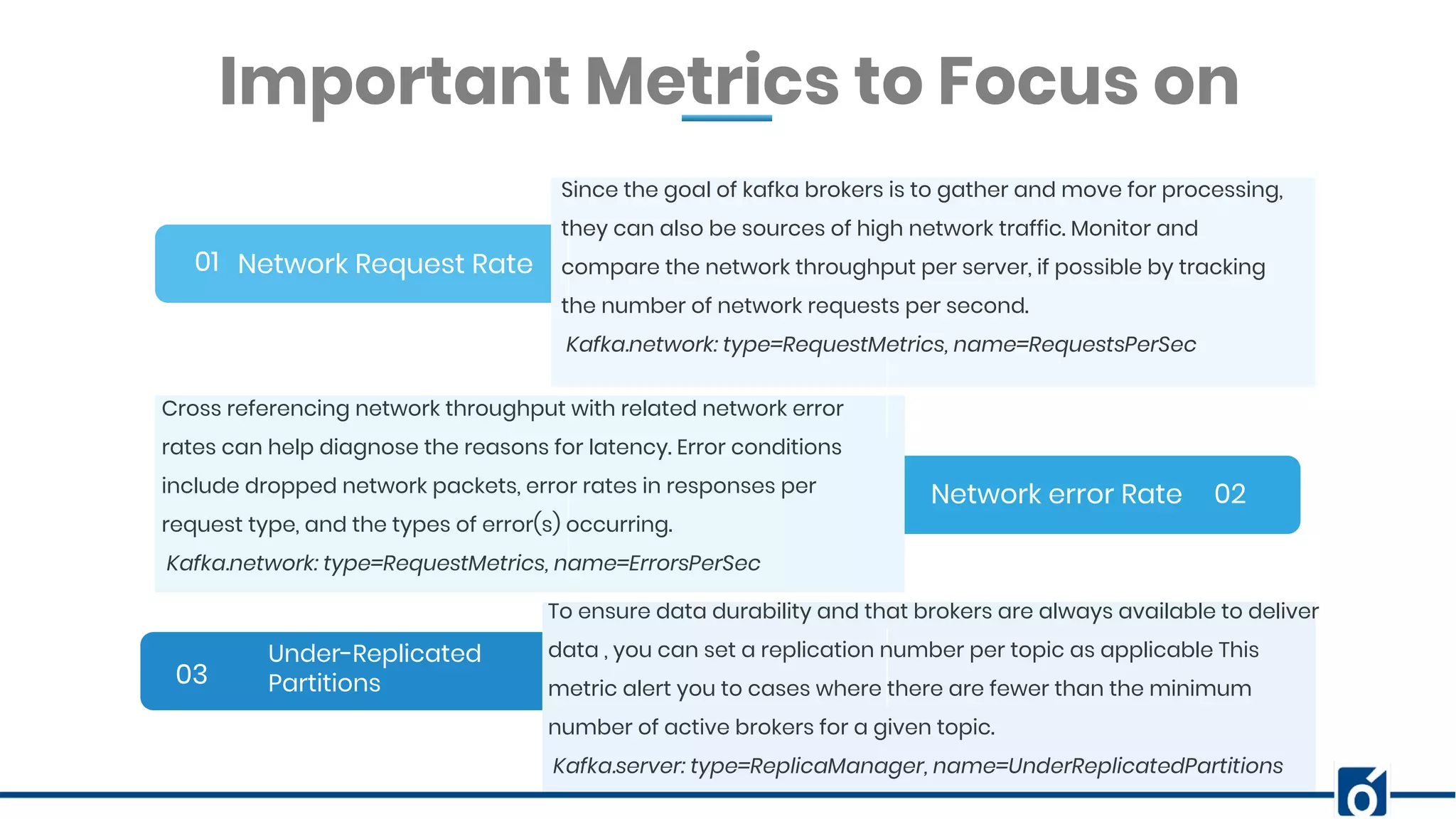 BANNER INFOGRAPHICInsert Your Subtitle Here Network Request Rate01 02 03 Since the goal of kafka brokers is to gather and move for processing, they can also be sources of high network traffic. Monitor and compare the network throughput per server, if possible by tracking the number of network requests per second. Kafka.network: type=RequestMetrics, name=RequestsPerSec Important Metrics to Focus on Network error Rate Under-Replicated Partitions Cross referencing network throughput with related network error rates can help diagnose the reasons for latency. Error conditions include dropped network packets, error rates in responses per request type, and the types of error(s) occurring. Kafka.network: type=RequestMetrics, name=ErrorsPerSec To ensure data durability and that brokers are always available to deliver data , you can set a replication number per topic as applicable This metric alert you to cases where there are fewer than the minimum number of active brokers for a given topic. Kafka.server: type=ReplicaManager, name=UnderReplicatedPartitions 