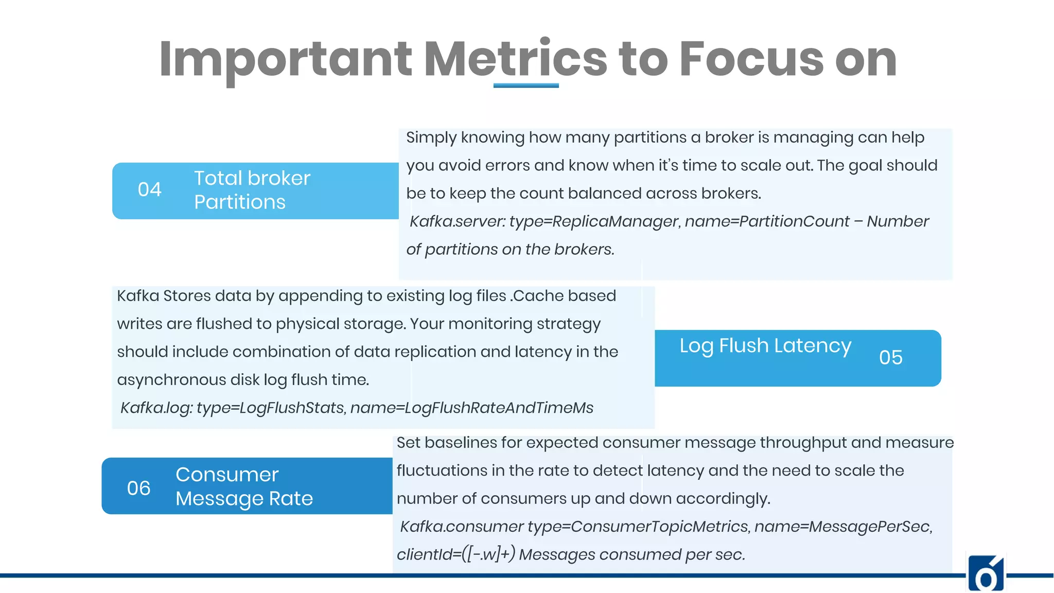 BANNER INFOGRAPHICInsert Your Subtitle Here Total broker Partitions 04 05 06 Simply knowing how many partitions a broker is managing can help you avoid errors and know when it’s time to scale out. The goal should be to keep the count balanced across brokers. Kafka.server: type=ReplicaManager, name=PartitionCount – Number of partitions on the brokers. Important Metrics to Focus on Log Flush Latency Consumer Message Rate Kafka Stores data by appending to existing log files .Cache based writes are flushed to physical storage. Your monitoring strategy should include combination of data replication and latency in the asynchronous disk log flush time. Kafka.log: type=LogFlushStats, name=LogFlushRateAndTimeMs Set baselines for expected consumer message throughput and measure fluctuations in the rate to detect latency and the need to scale the number of consumers up and down accordingly. Kafka.consumer type=ConsumerTopicMetrics, name=MessagePerSec, clientId=([-.w]+) Messages consumed per sec. 