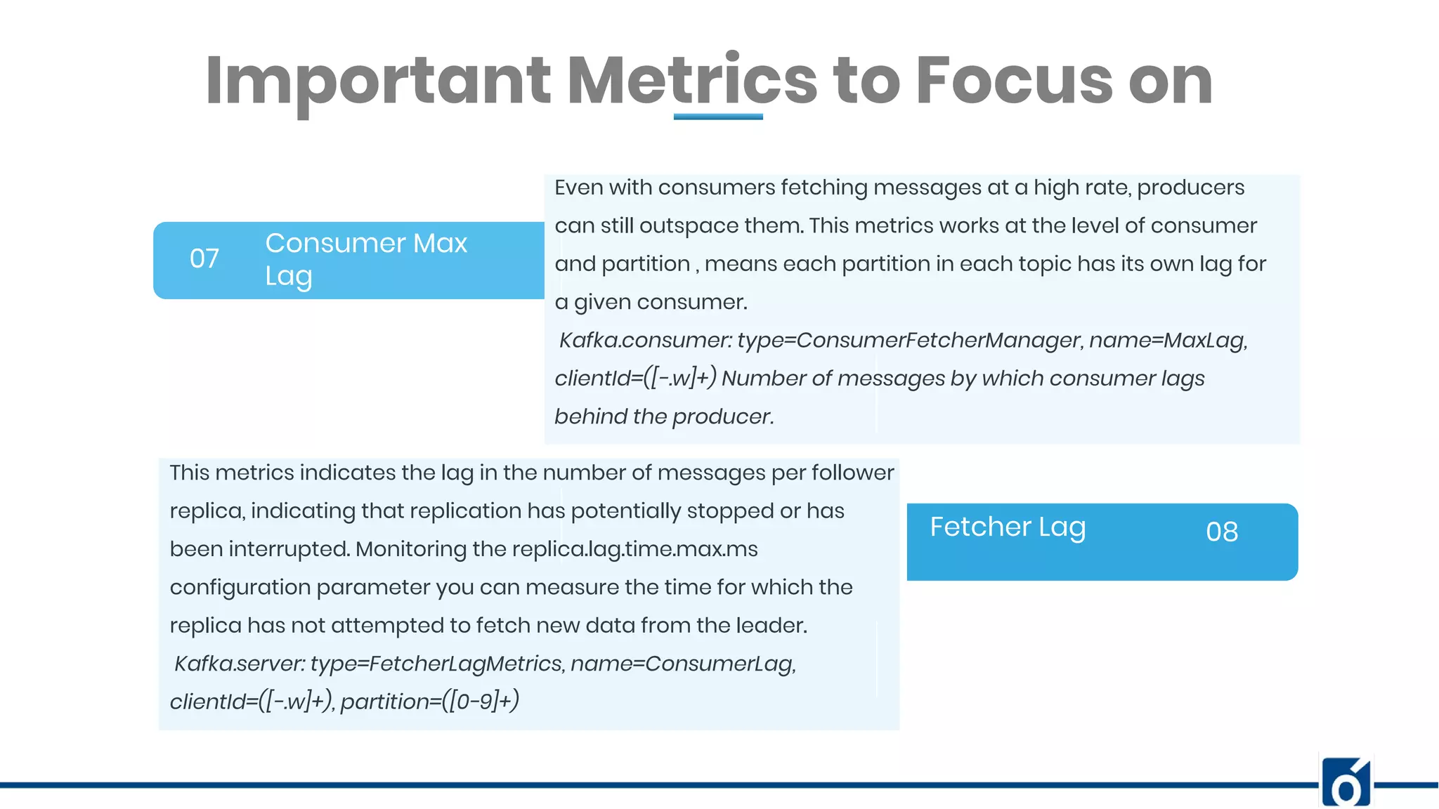 BANNER INFOGRAPHICInsert Your Subtitle Here Consumer Max Lag 07 08 Even with consumers fetching messages at a high rate, producers can still outspace them. This metrics works at the level of consumer and partition , means each partition in each topic has its own lag for a given consumer. Kafka.consumer: type=ConsumerFetcherManager, name=MaxLag, clientId=([-.w]+) Number of messages by which consumer lags behind the producer. Important Metrics to Focus on Fetcher Lag This metrics indicates the lag in the number of messages per follower replica, indicating that replication has potentially stopped or has been interrupted. Monitoring the replica.lag.time.max.ms configuration parameter you can measure the time for which the replica has not attempted to fetch new data from the leader. Kafka.server: type=FetcherLagMetrics, name=ConsumerLag, clientId=([-.w]+), partition=([0-9]+) 
