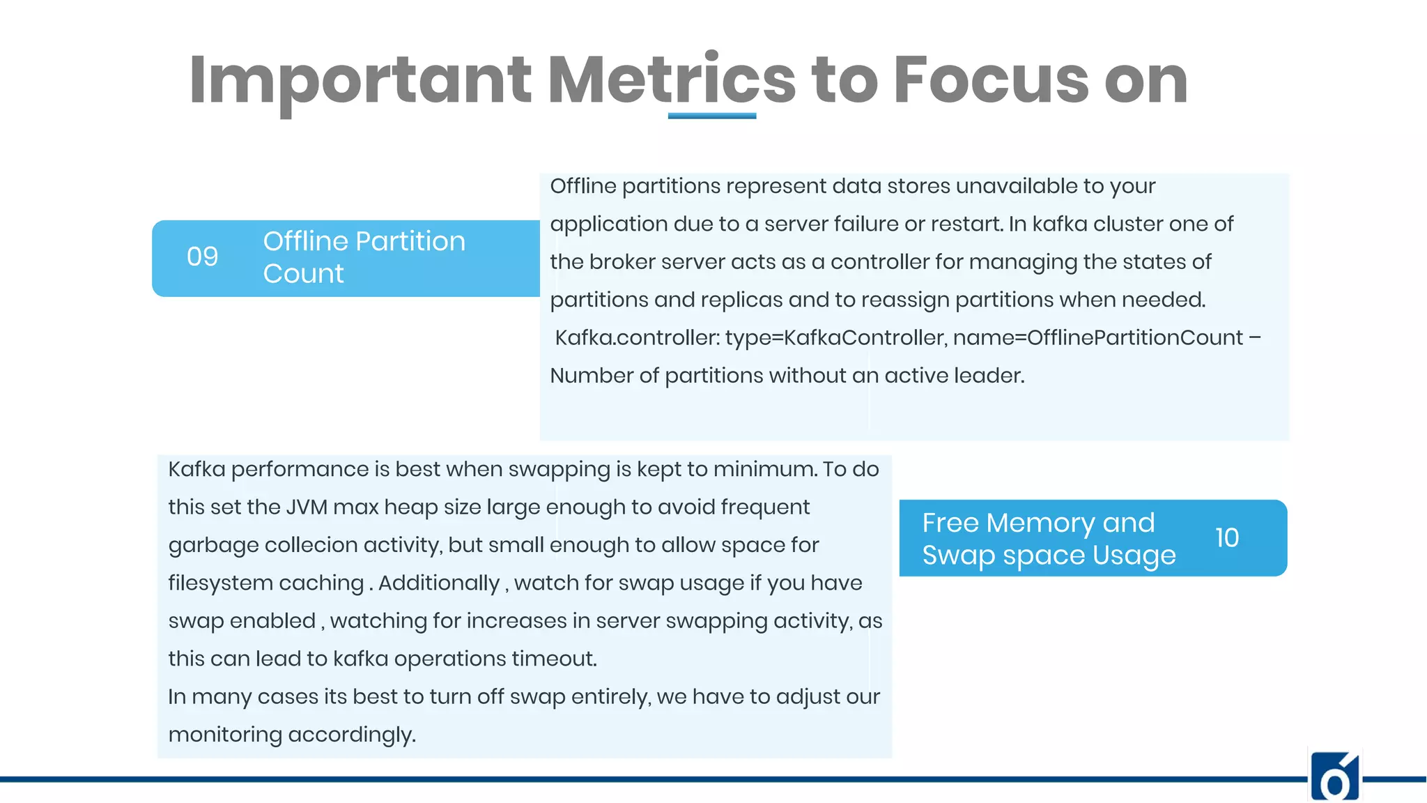 BANNER INFOGRAPHICInsert Your Subtitle Here Offline Partition Count 09 10 Offline partitions represent data stores unavailable to your application due to a server failure or restart. In kafka cluster one of the broker server acts as a controller for managing the states of partitions and replicas and to reassign partitions when needed. Kafka.controller: type=KafkaController, name=OfflinePartitionCount – Number of partitions without an active leader. Important Metrics to Focus on Free Memory and Swap space Usage Kafka performance is best when swapping is kept to minimum. To do this set the JVM max heap size large enough to avoid frequent garbage collecion activity, but small enough to allow space for filesystem caching . Additionally , watch for swap usage if you have swap enabled , watching for increases in server swapping activity, as this can lead to kafka operations timeout. In many cases its best to turn off swap entirely, we have to adjust our monitoring accordingly. 