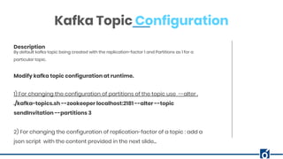 ABOUT COMPANYBy default kafka topic being created with the replication-factor 1 and Partitions as 1 for a
particular topic.
Description
Kafka Topic Configuration
1) For changing the configuration of partitions of the topic use --alter .
./kafka-topics.sh --zookeeper localhost:2181 --alter --topic
sendInvitation --partitions 3
2) For changing the configuration of replication-factor of a topic : add a
json script with the content provided in the next slide...
Modify kafka topic configuration at runtime.
 
